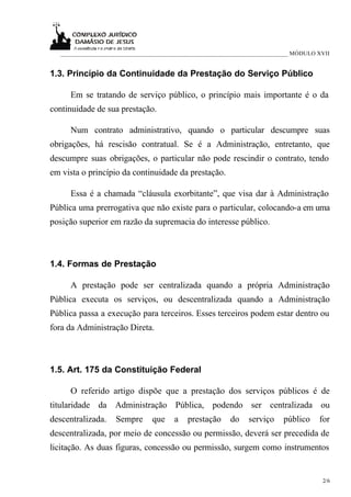___________________________________________________________________________ MÓDULO XVII


1.3. Princípio da Continuidade da Prestação do Serviço Público

      Em se tratando de serviço público, o princípio mais importante é o da
continuidade de sua prestação.

      Num contrato administrativo, quando o particular descumpre suas
obrigações, há rescisão contratual. Se é a Administração, entretanto, que
descumpre suas obrigações, o particular não pode rescindir o contrato, tendo
em vista o princípio da continuidade da prestação.

      Essa é a chamada “cláusula exorbitante”, que visa dar à Administração
Pública uma prerrogativa que não existe para o particular, colocando-a em uma
posição superior em razão da supremacia do interesse público.



1.4. Formas de Prestação

      A prestação pode ser centralizada quando a própria Administração
Pública executa os serviços, ou descentralizada quando a Administração
Pública passa a execução para terceiros. Esses terceiros podem estar dentro ou
fora da Administração Direta.



1.5. Art. 175 da Constituição Federal

      O referido artigo dispõe que a prestação dos serviços públicos é de
titularidade da Administração Pública, podendo ser centralizada ou
descentralizada.    Sempre      que    a    prestação    do    serviço     público    for
descentralizada, por meio de concessão ou permissão, deverá ser precedida de
licitação. As duas figuras, concessão ou permissão, surgem como instrumentos


                                                                                       2/6
 