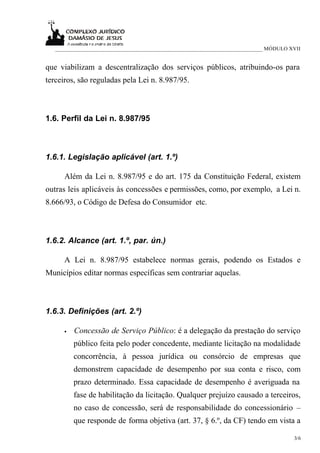 ___________________________________________________________________________ MÓDULO XVII


que viabilizam a descentralização dos serviços públicos, atribuindo-os para
terceiros, são reguladas pela Lei n. 8.987/95.



1.6. Perfil da Lei n. 8.987/95



1.6.1. Legislação aplicável (art. 1.º)

      Além da Lei n. 8.987/95 e do art. 175 da Constituição Federal, existem
outras leis aplicáveis às concessões e permissões, como, por exemplo, a Lei n.
8.666/93, o Código de Defesa do Consumidor etc.



1.6.2. Alcance (art. 1.º, par. ún.)

      A Lei n. 8.987/95 estabelece normas gerais, podendo os Estados e
Municípios editar normas específicas sem contrariar aquelas.



1.6.3. Definições (art. 2.º)

      •   Concessão de Serviço Público: é a delegação da prestação do serviço
          público feita pelo poder concedente, mediante licitação na modalidade
          concorrência, à pessoa jurídica ou consórcio de empresas que
          demonstrem capacidade de desempenho por sua conta e risco, com
          prazo determinado. Essa capacidade de desempenho é averiguada na
          fase de habilitação da licitação. Qualquer prejuízo causado a terceiros,
          no caso de concessão, será de responsabilidade do concessionário –
          que responde de forma objetiva (art. 37, § 6.º, da CF) tendo em vista a

                                                                                       3/6
 