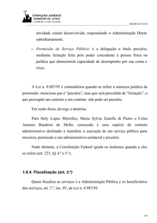 ___________________________________________________________________________ MÓDULO XVII


          atividade estatal desenvolvida, respondendo a Administração Direta
          subsidiariamente.

      •   Permissão de Serviço Público: é a delegação a título precário,
          mediante licitação feita pelo poder concedente à pessoa física ou
          jurídica que demonstrem capacidade de desempenho por sua conta e
          risco.



      A Lei n. 8.987/95 é contraditória quando se refere à natureza jurídica da
permissão: menciona que é “precária”, mas que será precedida de “licitação”, o
que pressupõe um contrato e um contrato não pode ser precário.

      Em razão disso, diverge a doutrina.

      Para Hely Lopes Meirelles, Maria Sylvia Zanella di Pietro e Celso
Antonio Bandeira de Mello, concessão é uma espécie de contrato
administrativo destinado a transferir a execução de um serviço público para
terceiros; permissão é ato administrativo unilateral e precário.

      Nada obstante, a Constituição Federal iguala os institutos quando a eles
se refere (art. 223, §§ 4.º e 5.º).



1.6.4. Fiscalização (art. 3.º)

      Quem fiscaliza os serviços é a Administração Pública e os beneficiários
dos serviços, art. 7.º, inc. IV, da Lei n. 8.987/95.




                                                                                       4/6
 