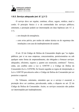 ___________________________________________________________________________ MÓDULO XVII


1.6.5. Serviço adequado (art. 6.º, § 1.º)

        O serviço deve ser regular, contínuo, eficaz, seguro, módico, atual e
cortês. O princípio básico é o da continuidade dos serviços públicos;
entretanto, a prestação poderá ser interrompida em duas hipóteses (art. 6.º, §
3.º):

        •   em situação de emergência;

        •   com aviso prévio, por razões de ordem técnica ou de segurança das
            instalações e em caso de inadimplemento do usuário.



        O art. 22 do Código de Defesa do Consumidor dispõe que “os órgãos
públicos, por si ou suas empresas, concessionárias, permissionárias ou sob
qualquer outra forma de empreendimento, são obrigados a fornecer serviços
adequados, eficientes, seguros e, quanto aos essenciais, contínuos”. Tem-se,
então, um conflito entre a Lei n. 8.987/95 e o Código de Defesa do
Consumidor (Lei n. 8.078/90). Se fossem seguidas as regras de interpretação, a
Lei n. 8.987/95 prevaleceria sobre o Código de Defesa do Consumidor por ser
posterior e especial.

        Os Tribunais, entretanto, entendem que se o serviço é essencial, a
prestação deve ser contínua, prevalecendo, então, o disposto no art. 22 do
Código de Defesa do Consumidor. Assim, os serviços essenciais não podem
ser interrompidos por inadimplemento.




                                                                                       5/6
 