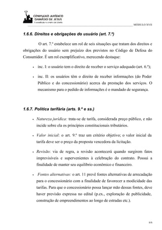 ___________________________________________________________________________ MÓDULO XVII


1.6.6. Direitos e obrigações do usuário (art. 7.º)

          O art. 7.º estabelece um rol de seis situações que tratam dos direitos e
obrigações do usuário sem prejuízo dos previstos no Código de Defesa do
Consumidor. É um rol exemplificativo, merecendo destaque:

     •   inc. I: o usuário tem o direito de receber o serviço adequado (art. 6.º);

     •   inc. II: os usuários têm o direito de receber informações (do Poder
         Público e do concessionário) acerca da prestação dos serviços. O
         mecanismo para o pedido de informações é o mandado de segurança.



1.6.7. Política tarifária (arts. 9.º e ss.)

     •   Natureza jurídica: trata-se de tarifa, considerada preço público, e não
         incide sobre ela os princípios constitucionais tributários.

     •   Valor inicial: o art. 9.º traz um critério objetivo; o valor inicial da
         tarifa deve ser o preço da proposta vencedora da licitação.

     •   Revisão: via de regra, a revisão acontecerá quando surgirem fatos
         imprevisíveis e supervenientes à celebração do contrato. Possui a
         finalidade de manter seu equilíbrio econômico e financeiro.

     •   Fontes alternativas: o art. 11 prevê fontes alternativas de arrecadação
         para o concessionário com a finalidade de favorecer a modicidade das
         tarifas. Para que o concessionário possa lançar mão dessas fontes, deve
         haver previsão expressa no edital (p.ex., exploração de publicidade,
         construção de empreendimentos ao longo de estradas etc.).




                                                                                      6/6
 