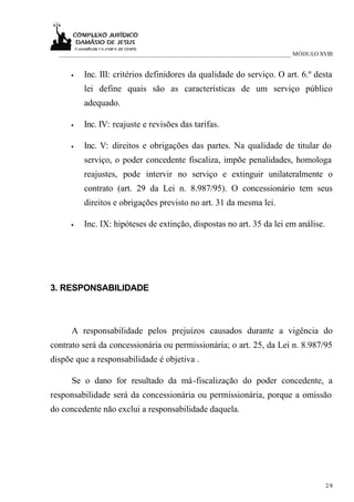 ___________________________________________________________________________ MÓDULO XVIII


     •    Inc. III: critérios definidores da qualidade do serviço. O art. 6.º desta
          lei define quais são as características de um serviço público
          adequado.

     •    Inc. IV: reajuste e revisões das tarifas.

     •    Inc. V: direitos e obrigações das partes. Na qualidade de titular do
          serviço, o poder concedente fiscaliza, impõe penalidades, homologa
          reajustes, pode intervir no serviço e extinguir unilateralmente o
          contrato (art. 29 da Lei n. 8.987/95). O concessionário tem seus
          direitos e obrigações previsto no art. 31 da mesma lei.

     •    Inc. IX: hipóteses de extinção, dispostas no art. 35 da lei em análise.




3. RESPONSABILIDADE



      A responsabilidade pelos prejuízos causados durante a vigência do
contrato será da concessionária ou permissionária; o art. 25, da Lei n. 8.987/95
dispõe que a responsabilidade é objetiva .

      Se o dano for resultado da má-fiscalização do poder concedente, a
responsabilidade será da concessionária ou permissionária, porque a omissão
do concedente não exclui a responsabilidade daquela.




                                                                                       2/8
 