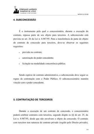 ___________________________________________________________________________ MÓDULO XVIII


4. SUBCONCESSÃO



      É o instrumento pelo qual o concessionário, durante a execução do
contrato, repassa parte de seu objeto para terceiros. A subconcessão está
prevista no art. 26 da Lei n. 8.987/95. Para a transferência de parte do objeto
do contrato de concessão para terceiros, deve-se observar os seguintes
requisitos:

      •   previsão no contrato;

      •   autorização do poder concedente;

      •   licitação na modalidade concorrência pública.



      Sendo espécie de contrato administrativo, a subconcessão deve seguir as
regras da contratação com o Poder Público. O subconcessionário mantém
vínculo com o poder concedente.




5. CONTRATAÇÃO DE TERCEIROS



      Durante a execução de um contrato de concessão, o concessionário
poderá celebrar contratos com terceiros, segundo dispõe os §§ do art. 25, da
Lei n. 8.987/95, desde que não envolvam o objeto da concessão. O contrato
com terceiros tem natureza de contrato privado (regido pelo Direito privado),

                                                                                       3/8
 