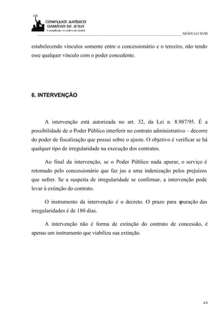 ___________________________________________________________________________ MÓDULO XVIII


estabelecendo vínculos somente entre o concessionário e o terceiro, não tendo
esse qualquer vínculo com o poder concedente.




6. INTERVENÇÃO



      A intervenção está autorizada no art. 32, da Lei n. 8.987/95. É a
possibilidade de o Poder Público interferir no contrato administrativo – decorre
do poder de fiscalização que possui sobre o ajuste. O objetivo é verificar se há
qualquer tipo de irregularidade na execução dos contratos.

      Ao final da intervenção, se o Poder Público nada apurar, o serviço é
retomado pelo concessionário que faz jus a uma indenização pelos prejuízos
que sofrer. Se a suspeita de irregularidade se confirmar, a intervenção pode
levar à extinção do contrato.

      O instrumento da intervenção é o decreto. O prazo para apuração das
irregularidades é de 180 dias.

      A intervenção não é forma de extinção do contrato de concessão, é
apenas um instrumento que viabiliza sua extinção.




                                                                                       4/8
 
