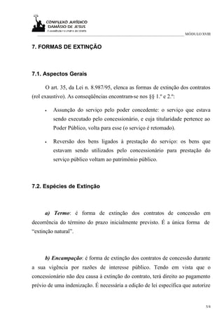 ___________________________________________________________________________ MÓDULO XVIII


7. FORMAS DE EXTINÇÃO



7.1. Aspectos Gerais

      O art. 35, da Lei n. 8.987/95, elenca as formas de extinção dos contratos
(rol exaustivo). As conseqüências encontram-se nos §§ 1.º e 2.º:

      •   Assunção do serviço pelo poder concedente: o serviço que estava
          sendo executado pelo concessionário, e cuja titularidade pertence ao
          Poder Público, volta para esse (o serviço é retomado).

      •   Reversão dos bens ligados à prestação do serviço: os bens que
          estavam sendo utilizados pelo concessionário para prestação do
          serviço público voltam ao patrimônio público.



7.2. Espécies de Extinção



      a) Termo: é forma de extinção dos contratos de concessão em
decorrência do término do prazo inicialmente previsto. É a única forma de
“extinção natural”.



      b) Encampação: é forma de extinção dos contratos de concessão durante
a sua vigência por razões de interesse público. Tendo em vista que o
concessionário não deu causa à extinção do contrato, terá direito ao pagamento
prévio de uma indenização. É necessária a edição de lei específica que autorize


                                                                                       5/8
 