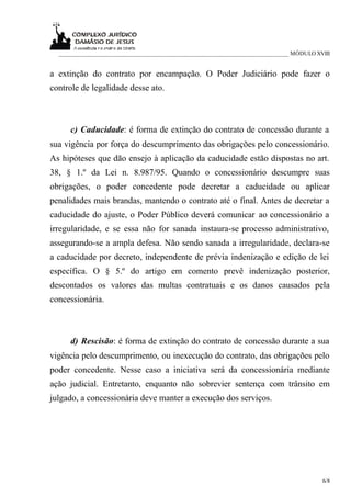 ___________________________________________________________________________ MÓDULO XVIII


a extinção do contrato por encampação. O Poder Judiciário pode fazer o
controle de legalidade desse ato.



     c) Caducidade: é forma de extinção do contrato de concessão durante a
sua vigência por força do descumprimento das obrigações pelo concessionário.
As hipóteses que dão ensejo à aplicação da caducidade estão dispostas no art.
38, § 1.º da Lei n. 8.987/95. Quando o concessionário descumpre suas
obrigações, o poder concedente pode decretar a caducidade ou aplicar
penalidades mais brandas, mantendo o contrato até o final. Antes de decretar a
caducidade do ajuste, o Poder Público deverá comunicar ao concessionário a
irregularidade, e se essa não for sanada instaura-se processo administrativo,
assegurando-se a ampla defesa. Não sendo sanada a irregularidade, declara-se
a caducidade por decreto, independente de prévia indenização e edição de lei
específica. O § 5.º do artigo em comento prevê indenização posterior,
descontados os valores das multas contratuais e os danos causados pela
concessionária.



     d) Rescisão: é forma de extinção do contrato de concessão durante a sua
vigência pelo descumprimento, ou inexecução do contrato, das obrigações pelo
poder concedente. Nesse caso a iniciativa será da concessionária mediante
ação judicial. Entretanto, enquanto não sobrevier sentença com trânsito em
julgado, a concessionária deve manter a execução dos serviços.




                                                                                       6/8
 