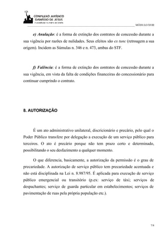 ___________________________________________________________________________ MÓDULO XVIII


     e) Anulação: é a forma de extinção dos contratos de concessão durante a
sua vigência por razões de nulidades. Seus efeitos são ex tunc (retroagem a sua
origem). Incidem as Súmulas n. 346 e n. 473, ambas do STF.



     f) Falência: é a forma de extinção dos contratos de concessão durante a
sua vigência, em vista da falta de condições financeiras do concessionário para
continuar cumprindo o contrato.




8. AUTORIZAÇÃO



      É um ato administrativo unilateral, discricionário e precário, pelo qual o
Poder Público transfere por delegação a execução de um serviço público para
terceiros. O ato é precário porque não tem prazo certo e determinado,
possibilitando o seu desfazimento a qualquer momento.

      O que diferencia, basicamente, a autorização da permissão é o grau de
precariedade. A autorização de serviço público tem precariedade acentuada e
não está disciplinada na Lei n. 8.987/95. É aplicada para execução de serviço
público emergencial ou transitório (p.ex: serviço de táxi; serviços de
despachantes; serviço de guarda particular em estabelecimentos; serviços de
pavimentação de ruas pela própria população etc.).




                                                                                       7/8
 