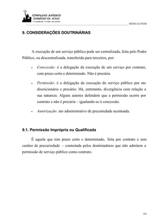 ___________________________________________________________________________ MÓDULO XVIII


9. CONSIDERAÇÕES DOUTRINÁRIAS



      A execução de um serviço público pode ser centralizada, feita pelo Poder
Público, ou descentralizada, transferida para terceiros, por:

      •   Concessão: é a delegação da execução de um serviço por contrato,
          com prazo certo e determinado. Não é precária.

      •   Permissão: é a delegação da execução do serviço público por ato
          discricionário e precário. Há, entretanto, divergência com relação a
          sua natureza. Alguns autores defendem que a permissão ocorre por
          contrato e não é precária – igualando-se à concessão.

      •   Autorização: ato administrativo de precariedade acentuada.



9.1. Permissão Imprópria ou Qualificada

      É aquela que tem prazo certo e determinado, feita por contrato e sem
caráter de precariedade – contestada pelos doutrinadores que não admitem a
permissão de serviço público como contrato.




                                                                                       8/8
 