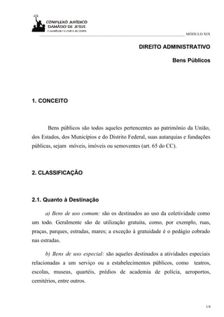 ___________________________________________________________________________ MÓDULO XIX


                                                     DIREITO ADMINISTRATIVO

                                                                     Bens Públicos




1. CONCEITO



       Bens públicos são todos aqueles pertencentes ao patrimônio da União,
dos Estados, dos Municípios e do Distrito Federal, suas autarquias e fundações
públicas, sejam móveis, imóveis ou semoventes (art. 65 do CC).



2. CLASSIFICAÇÃO



2.1. Quanto à Destinação

      a) Bens de uso comum: são os destinados ao uso da coletividade como
um todo. Geralmente são de utilização gratuita, como, por exemplo, ruas,
praças, parques, estradas, mares; a exceção à gratuidade é o pedágio cobrado
nas estradas.

      b) Bens de uso especial: são aqueles destinados a atividades especiais
relacionadas a um serviço ou a estabelecimentos públicos, como teatros,
escolas, museus, quartéis, prédios de academia de polícia, aeroportos,
cemitérios, entre outros.



                                                                                      1/8
 