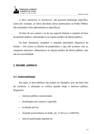 ___________________________________________________________________________ MÓDULO XIX


      c) Bens dominiais ou dominicais: não possuem destinação específica,
como por exemplo, as terras devolutas (áreas pertencentes ao Poder Público
não destinadas a fins administrativos específicos).

      Os bens de uso comum e os de uso especial formam o conjunto de bens
do domínio público, submetendo-se ao regime jurídico de direito público.

      Os bens dominicais compõem o chamado patrimônio disponível do
Estado – este exerce os direitos de proprietário, o que não acontece com as
categorias anteriores. Submetem-se ao regime jurídico de direito público, mas
não em sua totalidade.



3. REGIME JURÍDICO



3.1. Inalienabilidade

      Em regra, os bens públicos não podem ser alienados, pois são bens fora
do comércio. A alienação se verifica quando surge o interesse público.
Requisitos:

      •   interesse público caracterizado;

      •   desafetação (uso comum e especial);

      •   avaliação prévia;

      •   licitação (concorrência ou leilão, art. 17 da Lei n. 8.666/93);

      •   imóvel (autorização legislativa).



                                                                                      2/8
 