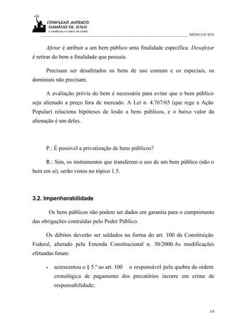 ___________________________________________________________________________ MÓDULO XIX


      Afetar é atribuir a um bem público uma finalidade específica. Desafetar
é retirar do bem a finalidade que possuía.

      Precisam ser desafetados os bens de uso comum e os especiais, os
dominiais não precisam.

      A avaliação prévia do bem é necessária para evitar que o bem público
seja alienado a preço fora de mercado. A Lei n. 4.767/65 (que rege a Ação
Popular) relaciona hipóteses de lesão a bens públicos, e o baixo valor da
alienação é um deles.



      P.: É possível a privatização de bens públicos?

      R.: Sim, os instrumentos que transferem o uso de um bem público (não o
bem em si), serão vistos no tópico 1.5.



3.2. Impenhorabilidade

          Os bens públicos não podem ser dados em garantia para o cumprimento
das obrigações contraídas pelo Poder Público.

      Os débitos deverão ser saldados na forma do art. 100 da Constituição
Federal, alterado pela Emenda Constitucional n. 30/2000.As modificações
efetuadas foram:

      •     acrescentou o § 5.º ao art. 100    o responsável pela quebra da ordem
            cronológica de pagamento dos precatórios incorre em crime de
            responsabilidade;



                                                                                      3/8
 