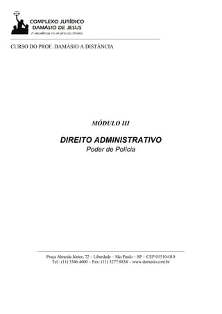 ___________________________________________________________________

CURSO DO PROF. DAMÁSIO A DISTÂNCIA




                                        MÓDULO III

                       DIREITO ADMINISTRATIVO
                                     Poder de Polícia




           __________________________________________________________________
                Praça Almeida Júnior, 72 – Liberdade – São Paulo – SP – CEP 01510-010
                   Tel.: (11) 3346.4600 – Fax: (11) 3277.8834 – www.damasio.com.br
 