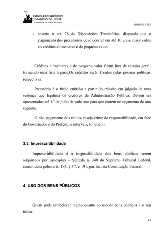 ___________________________________________________________________________ MÓDULO XIX


       •     inseriu o art. 78 às Disposições Transitórias, dispondo que o
             pagamento dos precatórios deve ocorrer em até 10 anos, ressalvados
             os créditos alimentares e de pequeno valor.



           Créditos alimentares e de pequeno valor ficam fora da relação geral,
formando uma lista à parte.Os créditos serão fixados pelas pessoas políticas
respectivas.

           Precatório é o título emitido a partir do trânsito em julgado de uma
sentença que legitima os credores da Administração Pública. Devem ser
apresentados até 1.º de julho de cada ano para que entrem no orçamento do ano
seguinte.

           O não-pagamento dos títulos enseja crime de responsabilidade, em face
do Governador e do Prefeito, e intervenção federal.



3.3. Imprescritibilidade

       Imprescritibilidade é a impossibilidade dos bens públicos serem
adquiridos por usucapião – Súmula n. 340 do Supremo Tribunal Federal,
consolidada pelos arts. 183, § 3.º, e 191, par. ún., da Constituição Federal.



4. USO DOS BENS PÚBLICOS



       Quem pode estabelecer regras quanto ao uso de bens públicos é o seu
titular.

                                                                                       4/8
 