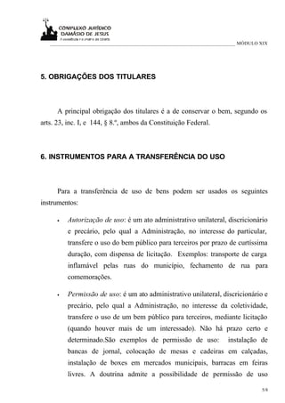 ___________________________________________________________________________ MÓDULO XIX




5. OBRIGAÇÕES DOS TITULARES



      A principal obrigação dos titulares é a de conservar o bem, segundo os
arts. 23, inc. I, e 144, § 8.º, ambos da Constituição Federal.



6. INSTRUMENTOS PARA A TRANSFERÊNCIA DO USO



      Para a transferência de uso de bens podem ser usados os seguintes
instrumentos:

      •   Autorização de uso: é um ato administrativo unilateral, discricionário
          e precário, pelo qual a Administração, no interesse do particular,
          transfere o uso do bem público para terceiros por prazo de curtíssima
          duração, com dispensa de licitação. Exemplos: transporte de carga
          inflamável pelas ruas do município, fechamento de rua para
          comemorações.

      •   Permissão de uso: é um ato administrativo unilateral, discricionário e
          precário, pelo qual a Administração, no interesse da coletividade,
          transfere o uso de um bem público para terceiros, mediante licitação
          (quando houver mais de um interessado). Não há prazo certo e
          determinado.São exemplos de permissão de uso:                  instalação de
          bancas de jornal, colocação de mesas e cadeiras em calçadas,
          instalação de boxes em mercados municipais, barracas em feiras
          livres. A doutrina admite a possibilidade de permissão de uso

                                                                                      5/8
 