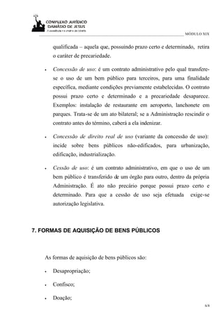 ___________________________________________________________________________ MÓDULO XIX


        qualificada – aquela que, possuindo prazo certo e determinado, retira
        o caráter de precariedade.

    •   Concessão de uso: é um contrato administrativo pelo qual transfere-
        se o uso de um bem público para terceiros, para uma finalidade
        específica, mediante condições previamente estabelecidas. O contrato
        possui prazo certo e determinado e a precariedade desaparece.
        Exemplos: instalação de restaurante em aeroporto, lanchonete em
        parques. Trata-se de um ato bilateral; se a Administração rescindir o
        contrato antes do término, caberá a ela indenizar.

    •   Concessão de direito real de uso (variante da concessão de uso):
        incide sobre bens públicos não-edificados, para urbanização,
        edificação, industrialização.

    •   Cessão de uso: é um contrato administrativo, em que o uso de um
        bem público é transferido de um órgão para outro, dentro da própria
        Administração. É ato não precário porque possui prazo certo e
        determinado. Para que a cessão de uso seja efetuada                   exige-se
        autorização legislativa.



7. FORMAS DE AQUISIÇÃO DE BENS PÚBLICOS



    As formas de aquisição de bens públicos são:

    •   Desapropriação;

    •   Confisco;

    •   Doação;
                                                                                     6/8
 