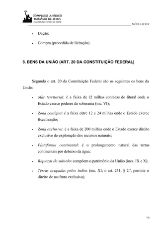 ___________________________________________________________________________ MÓDULO XIX


     •   Dação;

     •   Compra (precedida de licitação).



8. BENS DA UNIÃO (ART. 20 DA CONSTITUIÇÃO FEDERAL)



     Segundo o art. 20 da Constituição Federal são os seguintes os bens da
União:

     •   Mar territorial: é a faixa de 12 milhas contadas do litoral onde o
         Estado exerce poderes de soberania (inc. VI);

     •   Zona contígua: é a faixa entre 12 e 24 milhas onde o Estado exerce
         fiscalização;

     •   Zona exclusiva: é a faixa de 200 milhas onde o Estado exerce direito
         exclusivo de exploração dos recursos naturais;

     •   Plataforma continental: é o prolongamento natural das terras
         continentais por debaixo da água;

     •   Riquezas do subsolo: compõem o patrimônio da União (incs. IX e X);

     •   Terras ocupadas pelos índios (inc. XI; o art. 231, § 2.º, permite o
         direito de usufruto exclusivo).




                                                                                      7/8
 