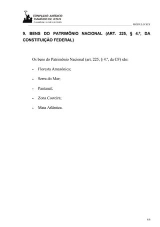 ___________________________________________________________________________ MÓDULO XIX


9. BENS DO PATRIMÔNIO NACIONAL (ART. 225, § 4.º, DA
CONSTITUIÇÃO FEDERAL)



    Os bens do Patrimônio Nacional (art. 225, § 4.º, da CF) são:

    •   Floresta Amazônica;

    •   Serra do Mar;

    •   Pantanal;

    •   Zona Costeira;

    •   Mata Atlântica.




                                                                                     8/8
 