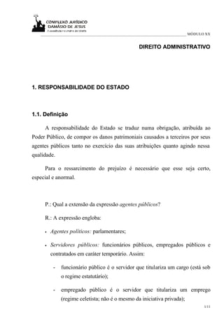 ___________________________________________________________________________ MÓDULO XX


                                                    DIREITO ADMINISTRATIVO




1. RESPONSABILIDADE DO ESTADO



1.1. Definição

     A responsabilidade do Estado se traduz numa obrigação, atribuída ao
Poder Público, de compor os danos patrimoniais causados a terceiros por seus
agentes públicos tanto no exercício das suas atribuições quanto agindo nessa
qualidade.

     Para o ressarcimento do prejuízo é necessário que esse seja certo,
especial e anormal.



     P.: Qual a extensão da expressão agentes públicos?

     R.: A expressão engloba:

     •   Agentes políticos: parlamentares;

     •   Servidores públicos: funcionários públicos, empregados públicos e
         contratados em caráter temporário. Assim:

          -   funcionário público é o servidor que titulariza um cargo (está sob
              o regime estatutário);

          -   empregado público é o servidor que titulariza um emprego
              (regime celetista; não é o mesmo da iniciativa privada);
                                                                                    1/11
 