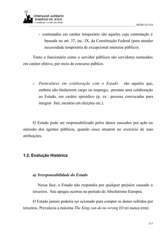 ___________________________________________________________________________ MÓDULO XX


          - contratados em caráter temporário são aqueles cuja contratação é
               baseada no art. 37, inc. IX, da Constituição Federal (para atender
               necessidade temporária de excepcional interesse público).

      Tanto o funcionário como o servidor públicos são servidores nomeados
em caráter efetivo, por meio de concurso público.



      •   Particulares em colaboração com o Estado:                 são aqueles que,
          embora não titularizem cargo ou emprego, prestam uma colaboração
          ao Estado, em caráter episódico (p. ex.: pessoas convocadas para
          integrar Júri, mesário em eleições etc.).



      O Estado pode ser responsabilizado pelos danos causados por ação ou
omissão dos agentes públicos, quando esses atuarem no exercício de suas
atribuições.



1.2. Evolução Histórica



      a) Irresponsabilidade do Estado

          Nessa fase, o Estado não respondia por qualquer prejuízo causado a
      terceiros. Seu apogeu ocorreu no período do Absolutismo Europeu.

      O Estado jamais poderia ser acionado para compor os danos sofridos por
terceiros. Prevalecia a máxima The King can do no wrong (O rei nunca erra).


                                                                                     2/11
 