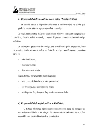 ___________________________________________________________________________ MÓDULO XX


     b) Responsabilidade subjetiva ou com culpa (Teoria Civilista)

           O Estado passa a responder mediante a comprovação de culpa que
     poderia recair sobre o agente ou sobre o serviço.

     A culpa recaía sobre o agente quando era possível sua identificação; caso
contrário, incidia sobre o serviço. Nessa hipótese ocorria a chamada culpa
anônima.

     A culpa pela prestação do serviço era identificada pela expressão faute
du service, traduzida como culpa ou falta do serviço. Verificava-se, quando o
serviço:

     -     não funcionava;

     -     funcionava mal;

     -     funcionava atrasado.

     Desta forma, por exemplo, num incêndio:

     -     se o corpo de bombeiros não aparecesse;

     -     se, presente, não dominasse o fogo;

     -     se chegasse depois que o fogo estivesse controlado.



     c) Responsabilidade objetiva (Teoria Publicista)

             O Estado responde pelos danos causados com base no conceito de
     nexo de causalidade – na relação de causa e efeito existente entre o fato
     ocorrido e as conseqüências dele resultantes.


                                                                                    3/11
 