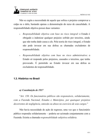 ___________________________________________________________________________ MÓDULO XX


     Não se cogita a necessidade de aquele que sofreu o prejuízo comprovar a
culpa ou o dolo, bastando apenas a demonstração do nexo de causalidade. A
responsabilidade objetiva possui duas variantes:

     •   Responsabilidade objetiva com base no risco integral: o Estado é
         obrigado a indenizar qualquer prejuízo sofrido por terceiros, ainda
         que não tenha dado causa a ele. Pela teoria do risco integral, o Estado
         não pode invocar em sua defesa as chamadas excludentes de
         responsabilidade.

     •   Responsabilidade objetiva com base no risco administrativo: o
         Estado só responde pelos prejuízos, causados a terceiros, que tenha
         provocado. É permitido ao Estado invocar em sua defesa as
         excludentes de responsabilidade.



1.3. Histórico no Brasil



     a) Constituição de 1937

     “Art. 158: Os funcionários públicos são responsáveis, solidariamente,
com a Fazenda Nacional, Estados e Municípios, por quaisquer prejuízos
decorrentes de negligência, omissão ou abuso no exercício de seus cargos.”

     Não havia necessidade de ação de regresso, uma vez que o funcionário
público respondia solidariamente – poderia ser acionado conjuntamente com a
Fazenda. Existia a chamada responsabilidade subjetiva solidária.




                                                                                    4/11
 