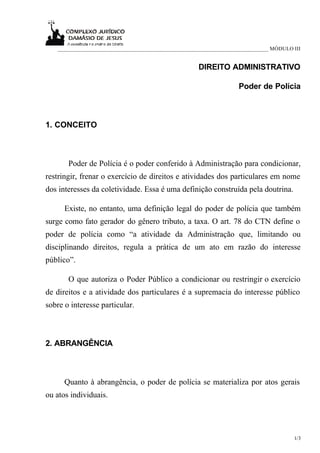 ____________________________________________________________________________ MÓDULO III


                                                     DIREITO ADMINISTRATIVO

                                                                   Poder de Polícia



1. CONCEITO



       Poder de Polícia é o poder conferido à Administração para condicionar,
restringir, frenar o exercício de direitos e atividades dos particulares em nome
dos interesses da coletividade. Essa é uma definição construída pela doutrina.

      Existe, no entanto, uma definição legal do poder de polícia que também
surge como fato gerador do gênero tributo, a taxa. O art. 78 do CTN define o
poder de polícia como “a atividade da Administração que, limitando ou
disciplinando direitos, regula a prática de um ato em razão do interesse
público”.

       O que autoriza o Poder Público a condicionar ou restringir o exercício
de direitos e a atividade dos particulares é a supremacia do interesse público
sobre o interesse particular.



2. ABRANGÊNCIA



      Quanto à abrangência, o poder de polícia se materializa por atos gerais
ou atos individuais.




                                                                                       1/3
 