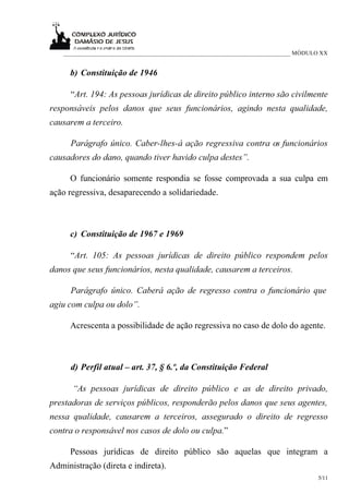 ___________________________________________________________________________ MÓDULO XX


      b) Constituição de 1946

      “Art. 194: As pessoas jurídicas de direito público interno são civilmente
responsáveis pelos danos que seus funcionários, agindo nesta qualidade,
causarem a terceiro.

      Parágrafo único. Caber-lhes-á ação regressiva contra os funcionários
causadores do dano, quando tiver havido culpa destes”.

      O funcionário somente respondia se fosse comprovada a sua culpa em
ação regressiva, desaparecendo a solidariedade.



      c) Constituição de 1967 e 1969

      “Art. 105: As pessoas jurídicas de direito público respondem pelos
danos que seus funcionários, nesta qualidade, causarem a terceiros.

      Parágrafo único. Caberá ação de regresso contra o funcionário que
agiu com culpa ou dolo”.

      Acrescenta a possibilidade de ação regressiva no caso de dolo do agente.



      d) Perfil atual – art. 37, § 6.º, da Constituição Federal

      “As pessoas jurídicas de direito público e as de direito privado,
prestadoras de serviços públicos, responderão pelos danos que seus agentes,
nessa qualidade, causarem a terceiros, assegurado o direito de regresso
contra o responsável nos casos de dolo ou culpa.”

      Pessoas jurídicas de direito público são aquelas que integram a
Administração (direta e indireta).
                                                                                    5/11
 