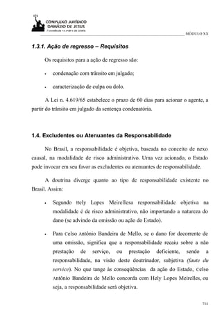 ___________________________________________________________________________ MÓDULO XX


1.3.1. Ação de regresso – Requisitos

     Os requisitos para a ação de regresso são:

     •   condenação com trânsito em julgado;

     •   caracterização de culpa ou dolo.

      A Lei n. 4.619/65 estabelece o prazo de 60 dias para acionar o agente, a
partir do trânsito em julgado da sentença condenatória.



1.4. Excludentes ou Atenuantes da Responsabilidade

     No Brasil, a responsabilidade é objetiva, baseada no conceito de nexo
causal, na modalidade de risco administrativo. Uma vez acionado, o Estado
pode invocar em seu favor as excludentes ou atenuantes de responsabilidade.

      A doutrina diverge quanto ao tipo de responsabilidade existente no
Brasil. Assim:

     •   Segundo Hely Lopes Meirellesa responsabilidade objetiva na
         modalidade é de risco administrativo, não importando a natureza do
         dano (se advindo da omissão ou ação do Estado).

     •   Para Celso Antônio Bandeira de Mello, se o dano for decorrente de
         uma omissão, significa que a responsabilidade recaiu sobre a não
         prestação     de    serviço,    ou    prestação     deficiente,    sendo     a
         responsabilidade, na visão deste doutrinador, subjetiva (faute du
         service). No que tange às conseqüências da ação do Estado, Celso
         Antônio   Bandeira de Mello concorda com Hely Lopes Meirelles, ou
         seja, a responsabilidade será objetiva.

                                                                                    7/11
 