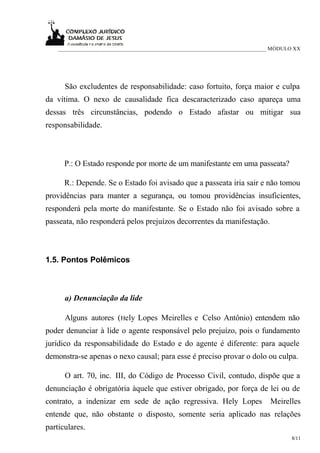 ___________________________________________________________________________ MÓDULO XX




      São excludentes de responsabilidade: caso fortuito, força maior e culpa
da vítima. O nexo de causalidade fica descaracterizado caso apareça uma
dessas três circunstâncias, podendo o Estado afastar ou mitigar sua
responsabilidade.



      P.: O Estado responde por morte de um manifestante em uma passeata?

      R.: Depende. Se o Estado foi avisado que a passeata iria sair e não tomou
providências para manter a segurança, ou tomou providências insuficientes,
responderá pela morte do manifestante. Se o Estado não foi avisado sobre a
passeata, não responderá pelos prejuízos decorrentes da manifestação.



1.5. Pontos Polêmicos



      a) Denunciação da lide

      Alguns autores (Hely Lopes Meirelles e Celso Antônio) entendem não
poder denunciar à lide o agente responsável pelo prejuízo, pois o fundamento
jurídico da responsabilidade do Estado e do agente é diferente: para aquele
demonstra-se apenas o nexo causal; para esse é preciso provar o dolo ou culpa.

      O art. 70, inc. III, do Código de Processo Civil, contudo, dispõe que a
denunciação é obrigatória àquele que estiver obrigado, por força de lei ou de
contrato, a indenizar em sede de ação regressiva. Hely Lopes                  Meirelles
entende que, não obstante o disposto, somente seria aplicado nas relações
particulares.
                                                                                     8/11
 