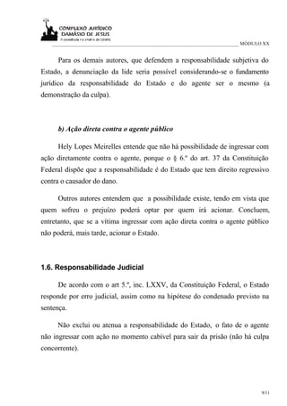 ___________________________________________________________________________ MÓDULO XX


     Para os demais autores, que defendem a responsabilidade subjetiva do
Estado, a denunciação da lide seria possível considerando-se o fundamento
jurídico da responsabilidade do Estado e do agente ser o mesmo (a
demonstração da culpa).



     b) Ação direta contra o agente público

     Hely Lopes Meirelles entende que não há possibilidade de ingressar com
ação diretamente contra o agente, porque o § 6.º do art. 37 da Constituição
Federal dispõe que a responsabilidade é do Estado que tem direito regressivo
contra o causador do dano.

     Outros autores entendem que a possibilidade existe, tendo em vista que
quem sofreu o prejuízo poderá optar por quem irá acionar. Concluem,
entretanto, que se a vítima ingressar com ação direta contra o agente público
não poderá, mais tarde, acionar o Estado.



1.6. Responsabilidade Judicial

     De acordo com o art 5.º, inc. LXXV, da Constituição Federal, o Estado
responde por erro judicial, assim como na hipótese do condenado previsto na
sentença.

     Não exclui ou atenua a responsabilidade do Estado, o fato de o agente
não ingressar com ação no momento cabível para sair da prisão (não há culpa
concorrente).




                                                                                    9/11
 