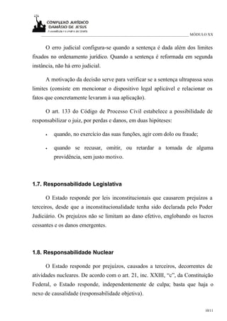 ___________________________________________________________________________ MÓDULO XX


      O erro judicial configura-se quando a sentença é dada além dos limites
fixados no ordenamento jurídico. Quando a sentença é reformada em segunda
instância, não há erro judicial.

      A motivação da decisão serve para verificar se a sentença ultrapassa seus
limites (consiste em mencionar o dispositivo legal aplicável e relacionar os
fatos que concretamente levaram à sua aplicação).

      O art. 133 do Código de Processo Civil estabelece a possibilidade de
responsabilizar o juiz, por perdas e danos, em duas hipóteses:

      •   quando, no exercício das suas funções, agir com dolo ou fraude;

      •   quando se recusar, omitir, ou retardar a tomada de alguma
          providência, sem justo motivo.



1.7. Responsabilidade Legislativa

      O Estado responde por leis inconstitucionais que causarem prejuízos a
terceiros, desde que a inconstitucionalidade tenha sido declarada pelo Poder
Judiciário. Os prejuízos não se limitam ao dano efetivo, englobando os lucros
cessantes e os danos emergentes.



1.8. Responsabilidade Nuclear

      O Estado responde por prejuízos, causados a terceiros, decorrentes de
atividades nucleares. De acordo com o art. 21, inc. XXIII, “c”, da Constituição
Federal, o Estado responde, independentemente de culpa; basta que haja o
nexo de causalidade (responsabilidade objetiva).

                                                                                     10/11
 