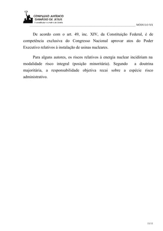 ___________________________________________________________________________ MÓDULO XX


     De acordo com o art. 49, inc. XIV, da Constituição Federal, é de
competência exclusiva do Congresso Nacional aprovar atos do Poder
Executivo relativos à instalação de usinas nucleares.

     Para alguns autores, os riscos relativos à energia nuclear incidiriam na
modalidade risco integral (posição minoritária). Segundo                   a doutrina
majoritária, a responsabilidade objetiva recai sobre a espécie risco
administrativo.




                                                                                    11/11
 