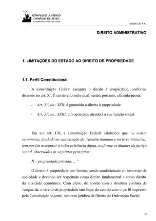 ___________________________________________________________________________ MÓDULO XXI


                                                     DIREITO ADMINISTRATIVO




1. LIMITAÇÕES DO ESTADO AO DIREITO DE PROPRIEDADE



1.1. Perfil Constitucional

      A Constituição Federal assegura o direito à propriedade, conforme
disposto no art. 5.º. É um direito individual, sendo, portanto, cláusula pétrea.

      •   Art. 5.º, inc. XXII: é garantido o direito à propriedade.

      •   Art. 5.º, inc. XXIII: a propriedade atenderá a sua função social.



      Em seu art. 170, a Constituição Federal estabelece que “a ordem
econômica, fundada na valorização do trabalho humano e na livre iniciativa,
tem por fim assegurar a todos existência digna, conforme os ditames da justiça
social, observados os seguintes princípios:

      II – propriedade privada; ...”

      O direito à propriedade tem limites, sendo condicionado ao bem-estar da
sociedade e devendo ser respeitado como direito fundamental e como direito
da atividade econômica. Com efeito, de acordo com a doutrina civilista de
vanguarda, o direito de propriedade tem hoje, de acordo com o perfil impresso
pela Constituição vigente, natureza jurídica de Direito de Ordenação Social.



                                                                                      1/8
 