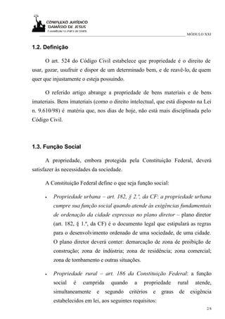 ___________________________________________________________________________ MÓDULO XXI


1.2. Definição

      O art. 524 do Código Civil estabelece que propriedade é o direito de
usar, gozar, usufruir e dispor de um determinado bem, e de reavê-lo, de quem
quer que injustamente o esteja possuindo.

      O referido artigo abrange a propriedade de bens materiais e de bens
imateriais. Bens imateriais (como o direito intelectual, que está disposto na Lei
n. 9.610/98) é matéria que, nos dias de hoje, não está mais disciplinada pelo
Código Civil.



1.3. Função Social

      A propriedade, embora protegida pela Constituição Federal, deverá
satisfazer às necessidades da sociedade.

      A Constituição Federal define o que seja função social:

      •   Propriedade urbana – art. 182, § 2.º, da CF: a propriedade urbana
          cumpre sua função social quando atende às exigências fundamentais
          de ordenação da cidade expressas no plano diretor – plano diretor
          (art. 182, § 1.º, da CF) é o documento legal que estipulará as regras
          para o desenvolvimento ordenado de uma sociedade, de uma cidade.
          O plano diretor deverá conter: demarcação de zona de proibição de
          construção; zona de indústria; zona de residência; zona comercial;
          zona de tombamento e outras situações.

      •   Propriedade rural – art. 186 da Constituição Federal: a função
          social   é    cumprida      quando      a    propriedade      rural     atende,
          simultaneamente      e   segundo     critérios   e    graus   de      exigência
          estabelecidos em lei, aos seguintes requisitos:
                                                                                       2/8
 