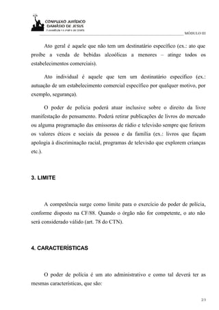 ____________________________________________________________________________ MÓDULO III


         Ato geral é aquele que não tem um destinatário específico (ex.: ato que
proíbe a venda de bebidas alcoólicas a menores – atinge todos os
estabelecimentos comerciais).

         Ato individual é aquele que tem um destinatário específico (ex.:
autuação de um estabelecimento comercial específico por qualquer motivo, por
exemplo, segurança).

         O poder de polícia poderá atuar inclusive sobre o direito da livre
manifestação do pensamento. Poderá retirar publicações de livros do mercado
ou alguma programação das emissoras de rádio e televisão sempre que ferirem
os valores éticos e sociais da pessoa e da família (ex.: livros que façam
apologia à discriminação racial, programas de televisão que explorem crianças
etc.).



3. LIMITE



         A competência surge como limite para o exercício do poder de polícia,
conforme disposto na CF/88. Quando o órgão não for competente, o ato não
será considerado válido (art. 78 do CTN).



4. CARACTERÍSTICAS



         O poder de polícia é um ato administrativo e como tal deverá ter as
mesmas características, que são:

                                                                                        2/3
 