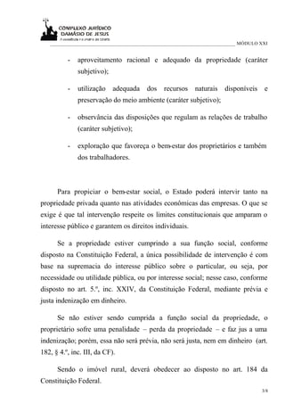 ___________________________________________________________________________ MÓDULO XXI


          -   aproveitamento racional e adequado da propriedade (caráter
              subjetivo);

          -   utilização    adequada     dos    recursos    naturais    disponíveis    e
              preservação do meio ambiente (caráter subjetivo);

          -   observância das disposições que regulam as relações de trabalho
              (caráter subjetivo);

          -   exploração que favoreça o bem-estar dos proprietários e também
              dos trabalhadores.



      Para propiciar o bem-estar social, o Estado poderá intervir tanto na
propriedade privada quanto nas atividades econômicas das empresas. O que se
exige é que tal intervenção respeite os limites constitucionais que amparam o
interesse público e garantem os direitos individuais.

      Se a propriedade estiver cumprindo a sua função social, conforme
disposto na Constituição Federal, a única possibilidade de intervenção é com
base na supremacia do interesse público sobre o particular, ou seja, por
necessidade ou utilidade pública, ou por interesse social; nesse caso, conforme
disposto no art. 5.º, inc. XXIV, da Constituição Federal, mediante prévia e
justa indenização em dinheiro.

      Se não estiver sendo cumprida a função social da propriedade, o
proprietário sofre uma penalidade – perda da propriedade – e faz jus a uma
indenização; porém, essa não será prévia, não será justa, nem em dinheiro (art.
182, § 4.º, inc. III, da CF).

      Sendo o imóvel rural, deverá obedecer ao disposto no art. 184 da
Constituição Federal.
                                                                                      3/8
 