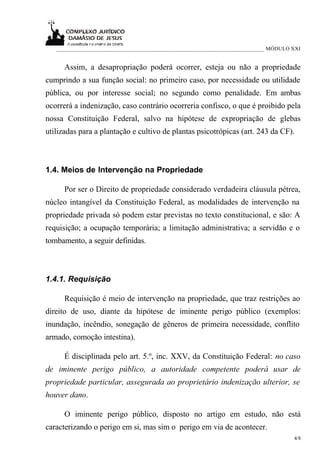 ___________________________________________________________________________ MÓDULO XXI


      Assim, a desapropriação poderá ocorrer, esteja ou não a propriedade
cumprindo a sua função social: no primeiro caso, por necessidade ou utilidade
pública, ou por interesse social; no segundo como penalidade. Em ambas
ocorrerá a indenização, caso contrário ocorreria confisco, o que é proibido pela
nossa Constituição Federal, salvo na hipótese de expropriação de glebas
utilizadas para a plantação e cultivo de plantas psicotrópicas (art. 243 da CF).



1.4. Meios de Intervenção na Propriedade

      Por ser o Direito de propriedade considerado verdadeira cláusula pétrea,
núcleo intangível da Constituição Federal, as modalidades de intervenção na
propriedade privada só podem estar previstas no texto constitucional, e são: A
requisição; a ocupação temporária; a limitação administrativa; a servidão e o
tombamento, a seguir definidas.



1.4.1. Requisição

      Requisição é meio de intervenção na propriedade, que traz restrições ao
direito de uso, diante da hipótese de iminente perigo público (exemplos:
inundação, incêndio, sonegação de gêneros de primeira necessidade, conflito
armado, comoção intestina).

      É disciplinada pelo art. 5.º, inc. XXV, da Constituição Federal: no caso
de iminente perigo público, a autoridade competente poderá usar de
propriedade particular, assegurada ao proprietário indenização ulterior, se
houver dano.

      O iminente perigo público, disposto no artigo em estudo, não está
caracterizando o perigo em si, mas sim o perigo em via de acontecer.
                                                                                      4/8
 
