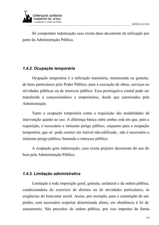 ___________________________________________________________________________ MÓDULO XXI


     Só comportará indenização caso exista dano decorrente da utilização por
parte da Administração Pública.




1.4.2. Ocupação temporária

     Ocupação temporária é a utilização transitória, remunerada ou gratuita,
de bens particulares pelo Poder Público, para a execução de obras, serviços ou
atividades públicas ou de interesse público. Essa prerrogativa estatal pode ser
transferida a concessionários e empreiteiros, desde que autorizados pela
Administração.

     Tanto a ocupação temporária como a requisição são modalidades de
intervenção quanto ao uso. A diferença básica entre ambas está em que, para a
requisição, é necessário o iminente perigo público, enquanto para a ocupação
temporária, que só pode ocorrer em imóvel não-edificado, não é necessário o
iminente perigo público, bastando o interesse público.

     A ocupação gera indenização, caso exista prejuízo decorrente do uso do
bem pela Administração Pública.



1.4.3. Limitação administrativa

     Limitação é toda imposição geral, gratuita, unilateral e de ordem pública,
condicionadora do exercício de direitos ou de atividades particulares, às
exigências do bem-estar social. Assim, por exemplo, para a construção de um
prédio, será necessário respeitar determinada altura, em obediência à lei de
zoneamento. São preceitos de ordem pública, por isso impostos de forma

                                                                                      5/8
 