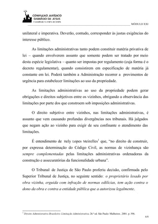 ___________________________________________________________________________ MÓDULO XXI


unilateral e imperativa. Deverão, contudo, corresponder às justas exigências do
interesse público.

           As limitações administrativas tanto podem constituir matéria privativa de
lei – quando envolverem assunto que somente podem ser tratado por meio
desta espécie legislativa – quanto ser impostas por regulamento (cuja forma é o
decreto regulamentar), quando consistirem em especificação de matéria já
constante em lei. Poderá também a Administração recorrer a provimentos de
urgência para estabelecer limitações ao uso da propriedade.

           As limitações administrativas ao uso da propriedade podem gerar
obrigações e direitos subjetivos entre os vizinhos, obrigando a observância das
limitações por parte dos que constroem sob imposições administrativas.

           O direito subjetivo entre vizinhos, nas limitações administrativas, é
assunto que vem causando profundas divergências nos tribunais. Há julgados
que negam ação ao vizinho para exigir de seu confinante o atendimento das
limitações.

           É entendimento de Hely Lopes Meirelles1 que, “no direito de construir,
por expressa determinação do Código Civil, as normas de vizinhança são
sempre complementadas pelas limitações administrativas ordenadoras da
construção e assecuratórias da funcionalidade urbana”.

           O Tribunal de Justiça de São Paulo proferiu decisão, confirmada pelo
Superior Tribunal de Justiça, no seguinte sentido: o proprietário lesado por
obra vizinha, erguida com infração de normas edilícias, tem ação contra o
dono da obra e contra a entidade pública que a autorizou legalmente.




1
    Direito Administrativo Brasileiro: Limitação Administrativa. 26.ª ed. São Paulo: Malheiros , 2001. p. 596.
                                                                                                                 6/8
 