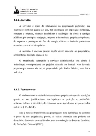 ___________________________________________________________________________ MÓDULO XXI


1.4.4. Servidão

      A servidão é meio de intervenção na propriedade particular, que
estabelece restrição quanto ao uso, por intermédio de imposição específica,
concreta e onerosa, visando possibilitar a realização de obras e serviços
públicos; por exemplo: obrigação, imposta a determinada propriedade privada,
de suportar a passagem de fios de energia elétrica – imóveis particulares
onerados como serventia pública.

      A servidão é onerosa porque impõe dever concreto ao proprietário,
apresentando restrição apenas a ele.

      O proprietário submetido à servidão administrativa terá direito à
indenização correspondente ao prejuízo causado ao imóvel. Não havendo
prejuízo que decorra do uso da propriedade pelo Poder Público, nada há a
indenizar.




1.4.5. Tombamento

      O tombamento é o meio de intervenção na propriedade que faz restrições
quanto ao uso, justificando-se nas hipóteses de proteção ao patrimônio
artístico, cultural e científico, de coisas ou locais que devam ser preservados
(art. 216, § 1.º, da CF).

      Não é meio de transferência da propriedade. Essa permanece no domínio
e posse de seu proprietário; porém, as coisas tombadas não poderão ser
demolidas, destruídas ou modificadas, sem a autorização do Instituto Brasileiro
do Patrimônio Cultural (IBPC).

                                                                                      7/8
 