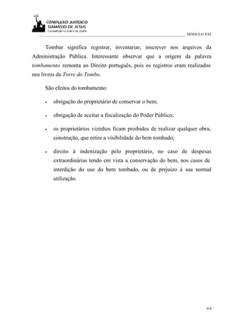 ___________________________________________________________________________ MÓDULO XXI


     Tombar significa registrar, inventariar, inscrever nos arquivos da
Administração Pública. Interessante observar que a origem da palavra
tombamento remonta ao Direito português, pois os registros eram realizados
nos livros da Torre do Tombo.

     São efeitos do tombamento:

     •   obrigação do proprietário de conservar o bem;

     •   obrigação de aceitar a fiscalização do Poder Público;

     •   os proprietários vizinhos ficam proibidos de realizar qualquer obra,
         construção, que retire a visibilidade do bem tombado;

     •   direito à indenização pelo proprietário, no caso de despesas
         extraordinárias tendo em vista a conservação do bem, nos casos de
         interdição do uso do bem tombado, ou de prejuízo à sua normal
         utilização.




                                                                                      8/8
 