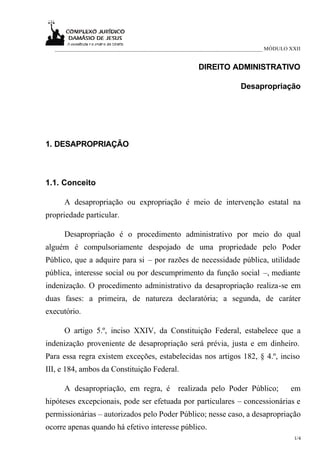 ___________________________________________________________________________ MÓDULO XXII


                                                    DIREITO ADMINISTRATIVO

                                                                   Desapropriação




1. DESAPROPRIAÇÃO



1.1. Conceito

     A desapropriação ou expropriação é meio de intervenção estatal na
propriedade particular.

     Desapropriação é o procedimento administrativo por meio do qual
alguém é compulsoriamente despojado de uma propriedade pelo Poder
Público, que a adquire para si – por razões de necessidade pública, utilidade
pública, interesse social ou por descumprimento da função social –, mediante
indenização. O procedimento administrativo da desapropriação realiza-se em
duas fases: a primeira, de natureza declaratória; a segunda, de caráter
executório.

     O artigo 5.º, inciso XXIV, da Constituição Federal, estabelece que a
indenização proveniente de desapropriação será prévia, justa e em dinheiro.
Para essa regra existem exceções, estabelecidas nos artigos 182, § 4.º, inciso
III, e 184, ambos da Constituição Federal.

     A desapropriação, em regra, é           realizada pelo Poder Público;           em
hipóteses excepcionais, pode ser efetuada por particulares – concessionárias e
permissionárias – autorizados pelo Poder Público; nesse caso, a desapropriação
ocorre apenas quando há efetivo interesse público.
                                                                                      1/4
 