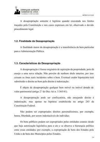 ___________________________________________________________________________ MÓDULO XXII


      A desapropriação somente é legítima quando executada nos limites
traçados pela Constituição e nos casos expressos em lei, observado o devido
procedimento legal.



1.2. Finalidade da Desapropriação

      A finalidade maior da desapropriação é a transferência do bem particular
para a Administração Pública.



1.3. Características da Desapropriação

      A desapropriação é forma originária de aquisição da propriedade, pois dá
ensejo a uma nova relação. Não provém de nenhum título anterior, por isso
cessam os ônus reais incidentes sobre o bem. Eventual credor hipotecário terá
substituído o direito ao bem pelo direito à indenização.

      É objeto de desapropriação qualquer bem móvel ou imóvel dotado de
valor patrimonial (artigo 2.º do Dec.-lei n. 3.365/41).

      A desapropriação pode ser confiscatória, não ensejando direito à
indenização, mas apenas na hipótese estabelecida no artigo 243 da
Constituição Federal.

      Não podem ser expropriados direitos personalíssimos, por exemplo,
honra, liberdade, por serem indestacáveis do indivíduo.

      Os bens públicos podem ser expropriados pelas entidades estatais desde
que haja autorização legislativa para o ato e se observe a hierarquia política
entre essas entidades; por exemplo, a expropriação de bens dos Estados pela
União e de bens dos Municípios pelos Estados.
                                                                                      2/4
 