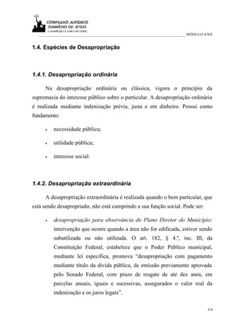 ___________________________________________________________________________ MÓDULO XXII


1.4. Espécies de Desapropriação



1.4.1. Desapropriação ordinária

     Na desapropriação ordinária ou clássica, vigora o princípio da
supremacia do interesse público sobre o particular. A desapropriação ordinária
é realizada mediante indenização prévia, justa e em dinheiro. Possui como
fundamento:

     •   necessidade pública;

     •   utilidade pública;

     •   interesse social.



1.4.2. Desapropriação extraordinária

     A desapropriação extraordinária é realizada quando o bem particular, que
está sendo desapropriado, não está cumprindo a sua função social. Pode ser:

     •   desapropriação para observância do Plano Diretor do Município:
         intervenção que ocorre quando a área não for edificada, estiver sendo
         subutilizada ou não utilizada. O art. 182, § 4.º, inc. III, da
         Constituição Federal, estabelece que o Poder Público municipal,
         mediante lei específica, promova “desapropriação com pagamento
         mediante título da dívida pública, de emissão previamente aprovada
         pelo Senado Federal, com prazo de resgate de até dez anos, em
         parcelas anuais, iguais e sucessivas, assegurados o valor real da
         indenização e os juros legais”.

                                                                                      3/4
 