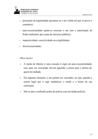 ____________________________________________________________________________ MÓDULO III


  •   presunção de legitimidade (presume-se o ato válido até que se prove o
      contrário);

  •   auto-executoriedade (pode-se executar o ato sem a autorização do
      Poder Judiciário, por conta do interesse público);

  •   imperatividade, coercitividade ou exigibilidade;

  •   discricionariedade.



  Observações:

  •    A multa de trânsito é uma exceção à regra da auto-executoriedade;
       esta, para ser executada, deverá aguardar o prazo para a defesa de
       quem foi multado.

  •    Em algumas situações, o ato poderá ser vinculado, ou seja, quando a
       norma legal que o rege estabelecer o modo e a forma de sua
       realização.

  •    Não se deve confundir poder de polícia com atividade policial.




                                                                                    3/3
 