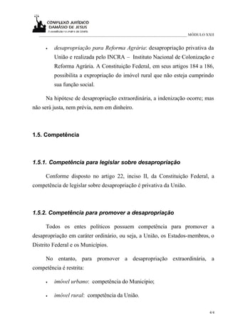 ___________________________________________________________________________ MÓDULO XXII


      •   desapropriação para Reforma Agrária: desapropriação privativa da
          União e realizada pelo INCRA – Instituto Nacional de Colonização e
          Reforma Agrária. A Constituição Federal, em seus artigos 184 a 186,
          possibilita a expropriação do imóvel rural que não esteja cumprindo
          sua função social.

      Na hipótese de desapropriação extraordinária, a indenização ocorre; mas
não será justa, nem prévia, nem em dinheiro.



1.5. Competência



1.5.1. Competência para legislar sobre desapropriação

      Conforme disposto no artigo 22, inciso II, da Constituição Federal, a
competência de legislar sobre desapropriação é privativa da União.



1.5.2. Competência para promover a desapropriação

      Todos os entes políticos possuem competência para promover a
desapropriação em caráter ordinário, ou seja, a União, os Estados-membros, o
Distrito Federal e os Municípios.

      No entanto, para promover a desapropriação extraordinária, a
competência é restrita:

      •   imóvel urbano: competência do Município;

      •   imóvel rural: competência da União.

                                                                                      4/4
 