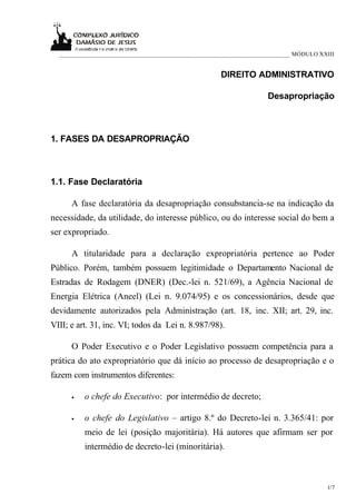 ___________________________________________________________________________ MÓDULO XXIII


                                                     DIREITO ADMINISTRATIVO

                                                                    Desapropriação



1. FASES DA DESAPROPRIAÇÃO



1.1. Fase Declaratória

      A fase declaratória da desapropriação consubstancia-se na indicação da
necessidade, da utilidade, do interesse público, ou do interesse social do bem a
ser expropriado.

      A titularidade para a declaração expropriatória pertence ao Poder
Público. Porém, também possuem legitimidade o Departamento Nacional de
Estradas de Rodagem (DNER) (Dec.-lei n. 521/69), a Agência Nacional de
Energia Elétrica (Aneel) (Lei n. 9.074/95) e os concessionários, desde que
devidamente autorizados pela Administração (art. 18, inc. XII; art. 29, inc.
VIII; e art. 31, inc. VI; todos da Lei n. 8.987/98).

      O Poder Executivo e o Poder Legislativo possuem competência para a
prática do ato expropriatório que dá início ao processo de desapropriação e o
fazem com instrumentos diferentes:

      •   o chefe do Executivo: por intermédio de decreto;

      •   o chefe do Legislativo – artigo 8.º do Decreto-lei n. 3.365/41: por
          meio de lei (posição majoritária). Há autores que afirmam ser por
          intermédio de decreto-lei (minoritária).



                                                                                       1/7
 
