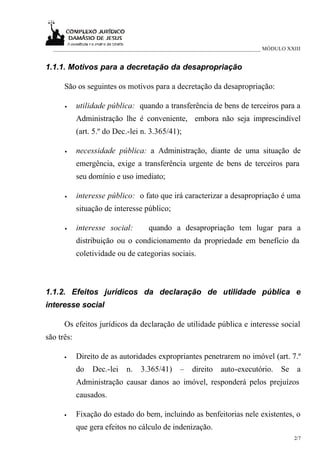 ___________________________________________________________________________ MÓDULO XXIII


1.1.1. Motivos para a decretação da desapropriação

      São os seguintes os motivos para a decretação da desapropriação:

      •     utilidade pública: quando a transferência de bens de terceiros para a
            Administração lhe é conveniente, embora não seja imprescindível
            (art. 5.º do Dec.-lei n. 3.365/41);

      •     necessidade pública: a Administração, diante de uma situação de
            emergência, exige a transferência urgente de bens de terceiros para
            seu domínio e uso imediato;

      •     interesse público: o fato que irá caracterizar a desapropriação é uma
            situação de interesse público;

      •     interesse social:       quando a desapropriação tem lugar para a
            distribuição ou o condicionamento da propriedade em benefício da
            coletividade ou de categorias sociais.



1.1.2. Efeitos jurídicos da declaração de utilidade pública e
interesse social

      Os efeitos jurídicos da declaração de utilidade pública e interesse social
são três:

      •     Direito de as autoridades expropriantes penetrarem no imóvel (art. 7.º
            do   Dec.-lei   n.   3.365/41)     –   direito auto-executório. Se a
            Administração causar danos ao imóvel, responderá pelos prejuízos
            causados.

      •     Fixação do estado do bem, incluindo as benfeitorias nele existentes, o
            que gera efeitos no cálculo de indenização.
                                                                                       2/7
 