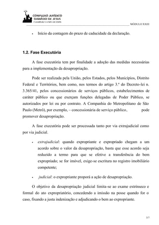 ___________________________________________________________________________ MÓDULO XXIII


      •   Início da contagem do prazo de caducidade da declaração.



1.2. Fase Executória

      A fase executória tem por finalidade a adoção das medidas necessárias
para a implementação da desapropriação.

      Pode ser realizada pela União, pelos Estados, pelos Municípios, Distrito
Federal e Territórios, bem como, nos termos do artigo 3.º do Decreto-lei n.
3.365/41, pelos concessionários de serviços públicos, estabelecimentos de
caráter público ou que exerçam funções delegadas de Poder Público, se
autorizados por lei ou por contrato. A Companhia do Metropolitano de São
Paulo (Metrô), por exemplo, – concessionária de serviço público ,                   pode
promover desapropriação.

      A fase executória pode ser processada tanto por via extrajudicial como
por via judicial.

      •   extrajudicial: quando expropriante e expropriado chegam a um
          acordo sobre o valor da desapropriação, basta que esse acordo seja
          reduzido a termo para que se efetive a transferência do bem
          expropriado; se for imóvel, exige-se escritura no registro imobiliário
          competente;

      •   judicial: o expropriante proporá a ação de desapropriação.

      O objetivo da desapropriação judicial limita-se ao exame extrínseco e
formal do ato expropriatório, concedendo a imissão na posse quando for o
caso, fixando a justa indenização e adjudicando o bem ao expropriante.



                                                                                       3/7
 