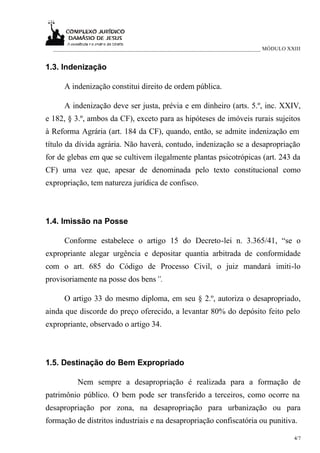 ___________________________________________________________________________ MÓDULO XXIII


1.3. Indenização

      A indenização constitui direito de ordem pública.

      A indenização deve ser justa, prévia e em dinheiro (arts. 5.º, inc. XXIV,
e 182, § 3.º, ambos da CF), exceto para as hipóteses de imóveis rurais sujeitos
à Reforma Agrária (art. 184 da CF), quando, então, se admite indenização em
título da dívida agrária. Não haverá, contudo, indenização se a desapropriação
for de glebas em que se cultivem ilegalmente plantas psicotrópicas (art. 243 da
CF) uma vez que, apesar de denominada pelo texto constitucional como
expropriação, tem natureza jurídica de confisco.



1.4. Imissão na Posse

      Conforme estabelece o artigo 15 do Decreto-lei n. 3.365/41, “se o
expropriante alegar urgência e depositar quantia arbitrada de conformidade
com o art. 685 do Código de Processo Civil, o juiz mandará imiti-lo
provisoriamente na posse dos bens”.

      O artigo 33 do mesmo diploma, em seu § 2.º, autoriza o desapropriado,
ainda que discorde do preço oferecido, a levantar 80% do depósito feito pelo
expropriante, observado o artigo 34.



1.5. Destinação do Bem Expropriado

          Nem sempre a desapropriação é realizada para a formação de
patrimônio público. O bem pode ser transferido a terceiros, como ocorre na
desapropriação por zona, na desapropriação para urbanização ou para
formação de distritos industriais e na desapropriação confiscatória ou punitiva.

                                                                                       4/7
 